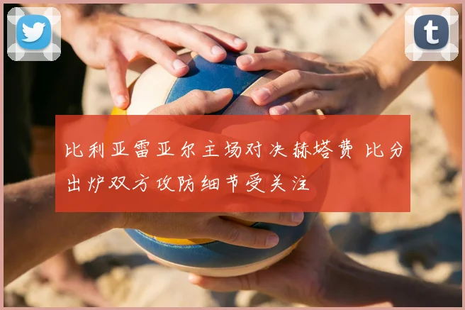 比利亚雷亚尔主场对决赫塔费 比分出炉双方攻防细节受关注