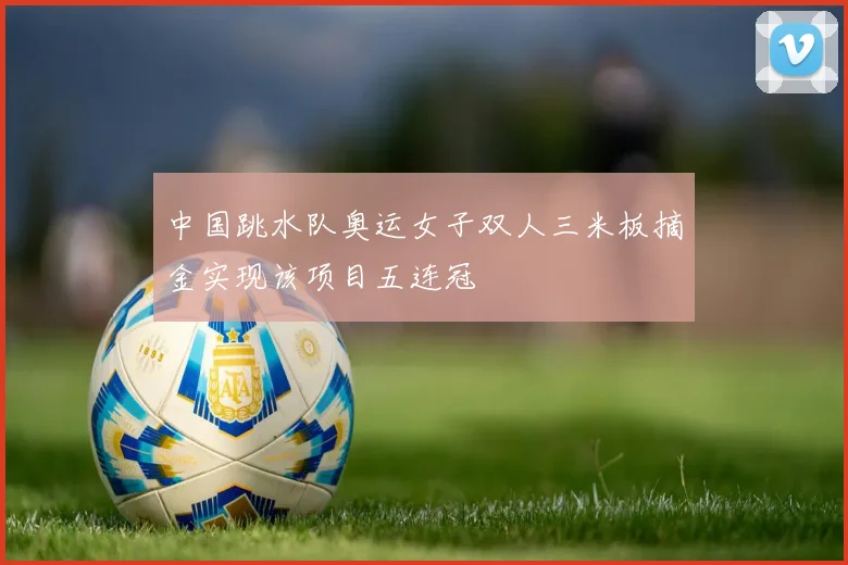 中国跳水队奥运女子双人三米板摘金实现该项目五连冠