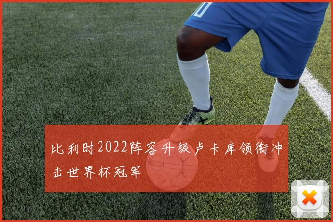 比利时2022阵容升级卢卡库领衔冲击世界杯冠军