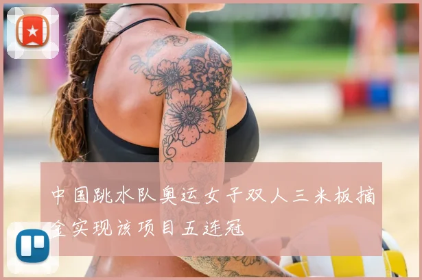 中国跳水队奥运女子双人三米板摘金实现该项目五连冠