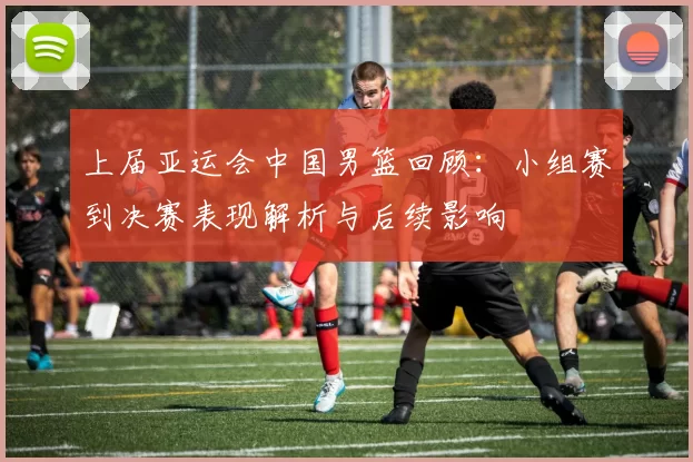 上届亚运会中国男篮回顾：小组赛到决赛表现解析与后续影响