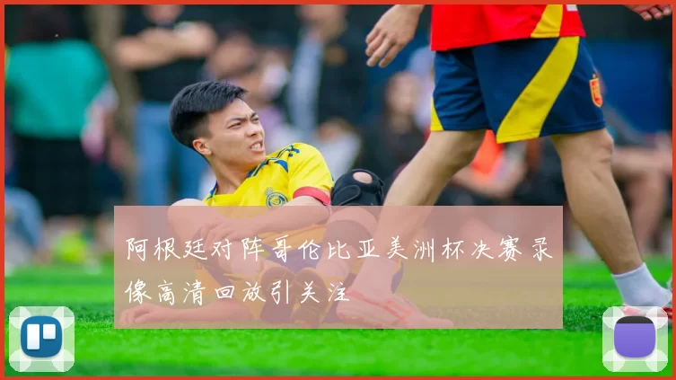 阿根廷对阵哥伦比亚美洲杯决赛录像高清回放引关注