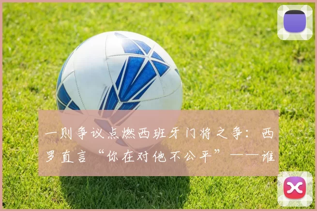 一则争议点燃西班牙门将之争：西罗直言“你在对他不公平”——谁该随队出征？
