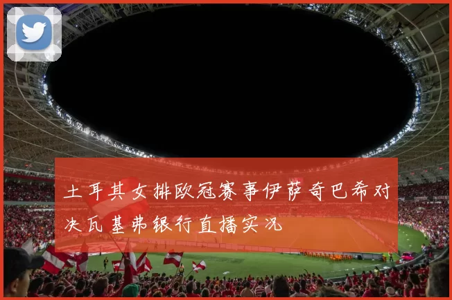 土耳其女排欧冠赛事伊萨奇巴希对决瓦基弗银行直播实况