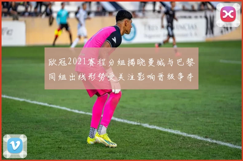 欧冠2021赛程分组揭晓曼城与巴黎同组出线形势受关注影响晋级争夺