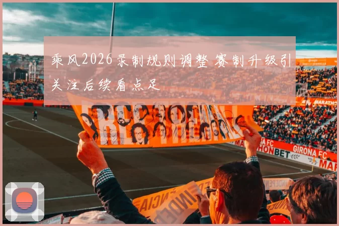 乘风2026录制规则调整 赛制升级引关注后续看点足