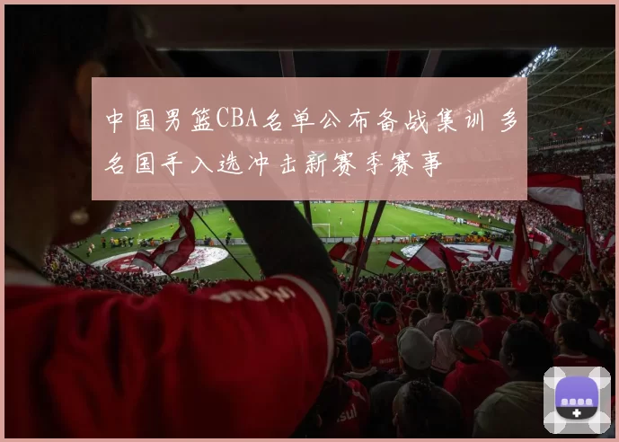 中国男篮CBA名单公布备战集训 多名国手入选冲击新赛季赛事