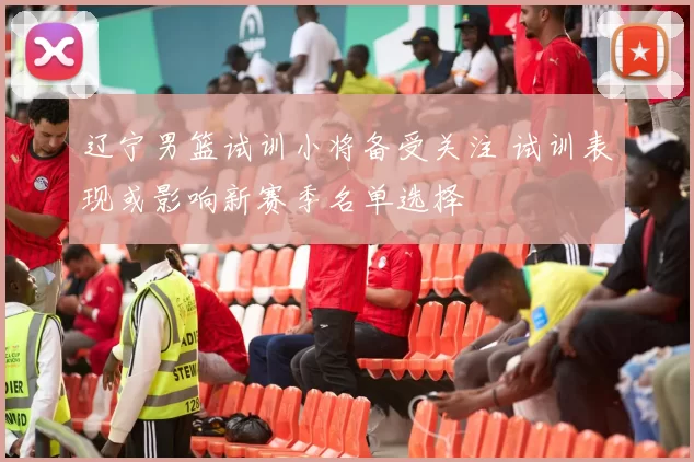 辽宁男篮试训小将备受关注 试训表现或影响新赛季名单选择