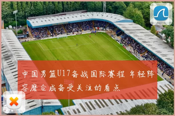 中国男篮U17备战国际赛程 年轻阵容磨合成备受关注的看点