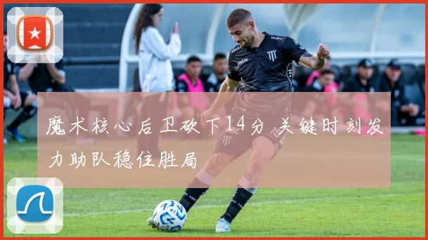 魔术核心后卫砍下14分 关键时刻发力助队稳住胜局