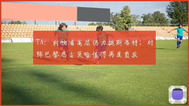 TA：利物浦高层仍力挺斯洛特；对阵巴黎恩古莫哈值得再度首发