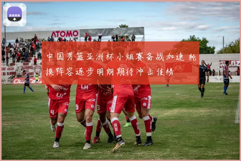 中国男篮亚洲杯小组赛备战加速 轮换阵容逐步明朗期待冲击佳绩