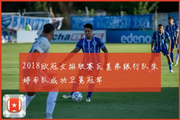 2018欧冠女排联赛瓦基弗银行队朱婷率队成功卫冕冠军