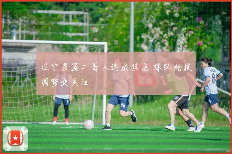 辽宁男篮二哥人选成焦点 球队轮换调整受关注