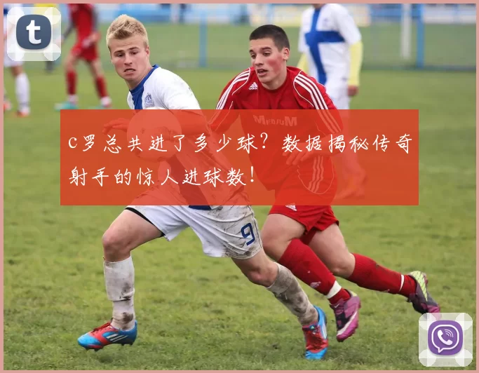 c罗总共进了多少球？数据揭秘传奇射手的惊人进球数！