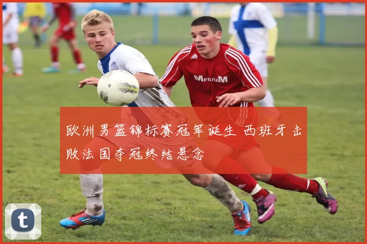 欧洲男篮锦标赛冠军诞生 西班牙击败法国夺冠终结悬念
