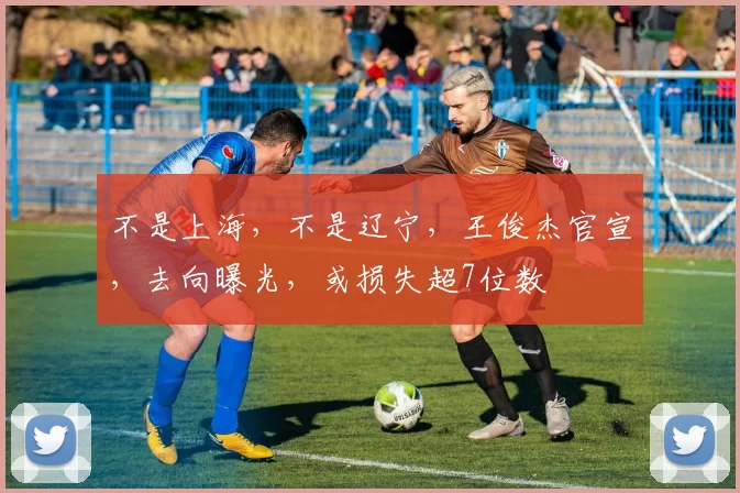 不是上海，不是辽宁，王俊杰官宣，去向曝光，或损失超7位数